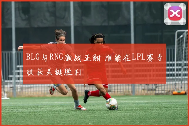 BLG与RNG激战正酣 谁能在LPL赛季收获关键胜利