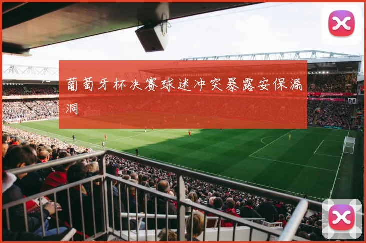 葡萄牙杯决赛球迷冲突暴露安保漏洞