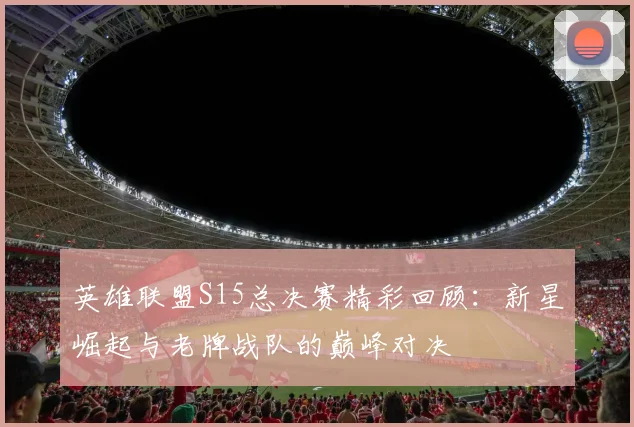 英雄联盟S15总决赛精彩回顾：新星崛起与老牌战队的巅峰对决