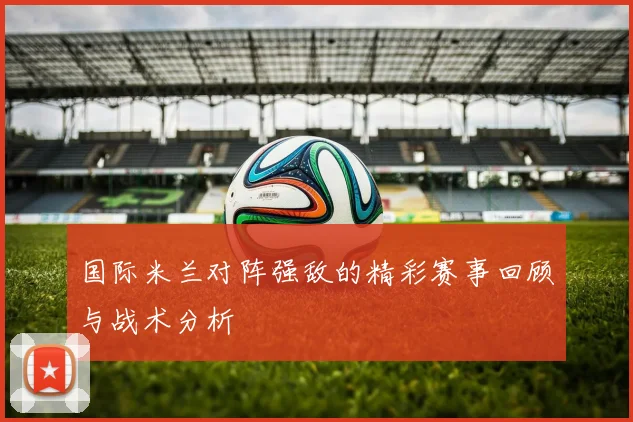 国际米兰对阵强敌的精彩赛事回顾与战术分析