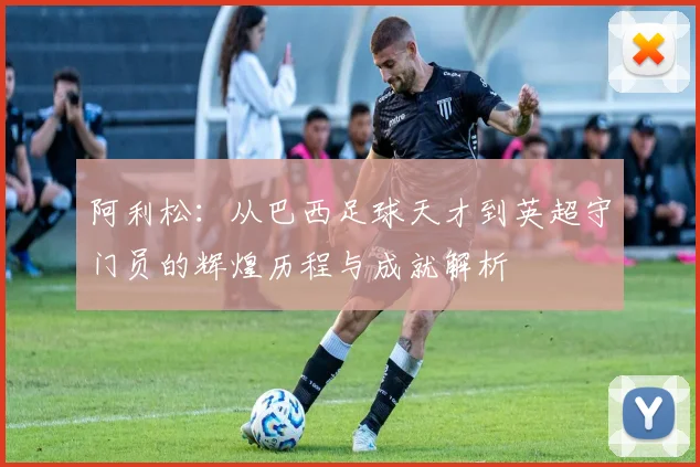 阿利松：从巴西足球天才到英超守门员的辉煌历程与成就解析