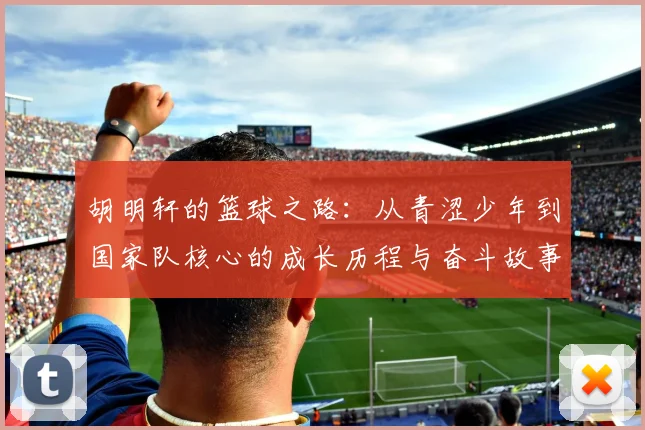 胡明轩的篮球之路：从青涩少年到国家队核心的成长历程与奋斗故事