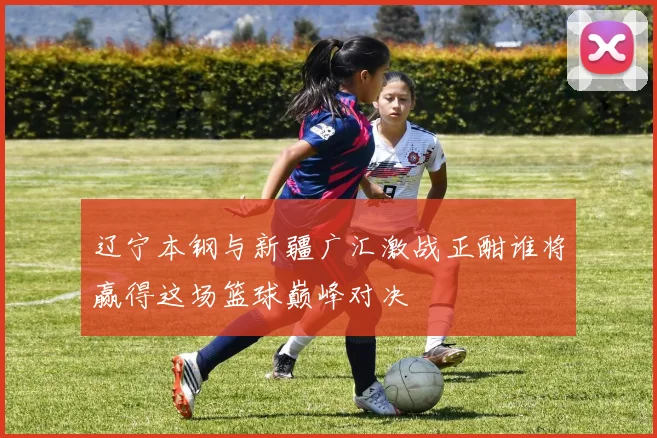 辽宁本钢与新疆广汇激战正酣谁将赢得这场篮球巅峰对决