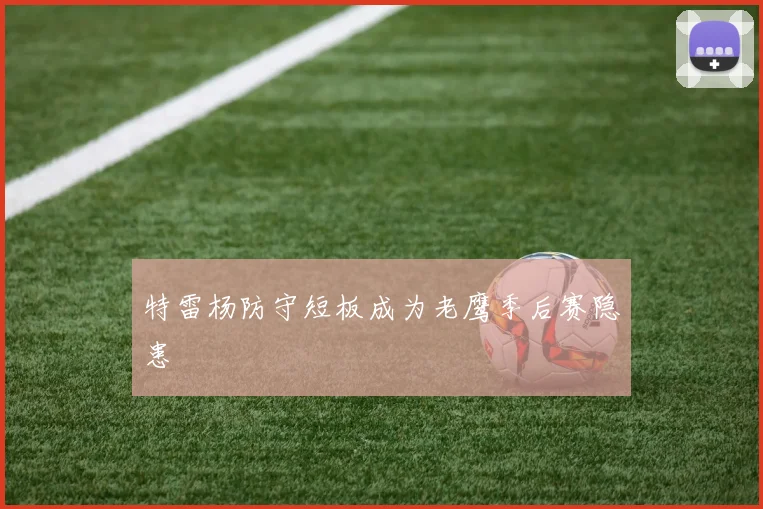 特雷杨防守短板成为老鹰季后赛隐患