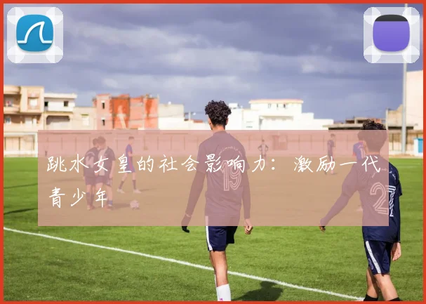 跳水女皇的社会影响力：激励一代青少年
